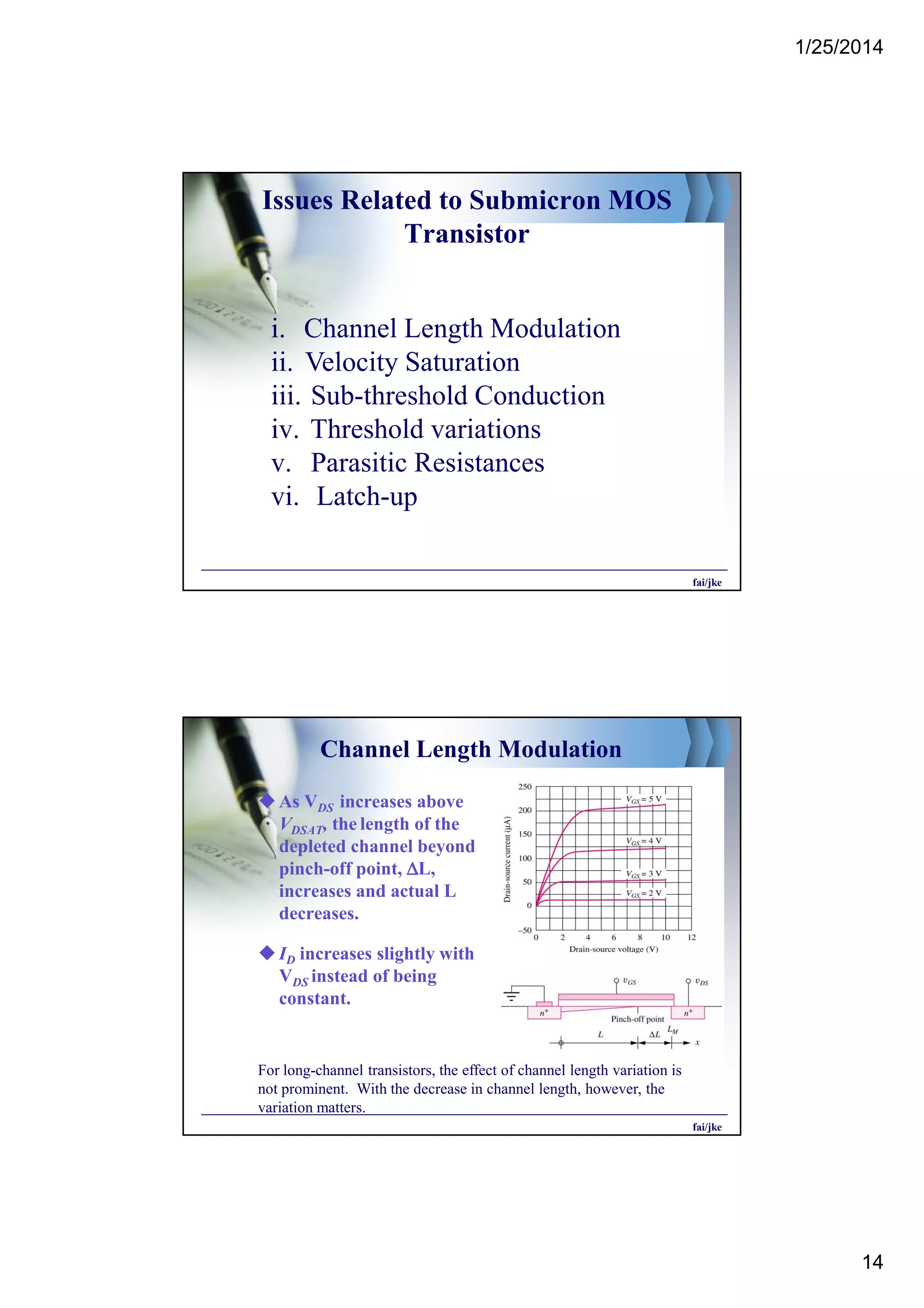 1/25/2014
14
Issues Related to Submicron MOS
Transistor
i. Channel Length Modulation
ii. Velocity Saturation
iii. Sub-threshold Conduction
iv. Threshold variations
v. Parasitic Resistances
vi. Latch-up
fai/jke
Channel Length Modulation
As VDS increases above
VDSAT, the length of the
depleted channel beyond
pinch-off point, ∆∆∆∆L,
increases and actual L
decreases.
ID increases slightly with
VDS instead of being
constant.
For long-channel transistors, the effect of channel length variation is
not prominent. With the decrease in channel length, however, the
variation matters.
fai/jke
 
