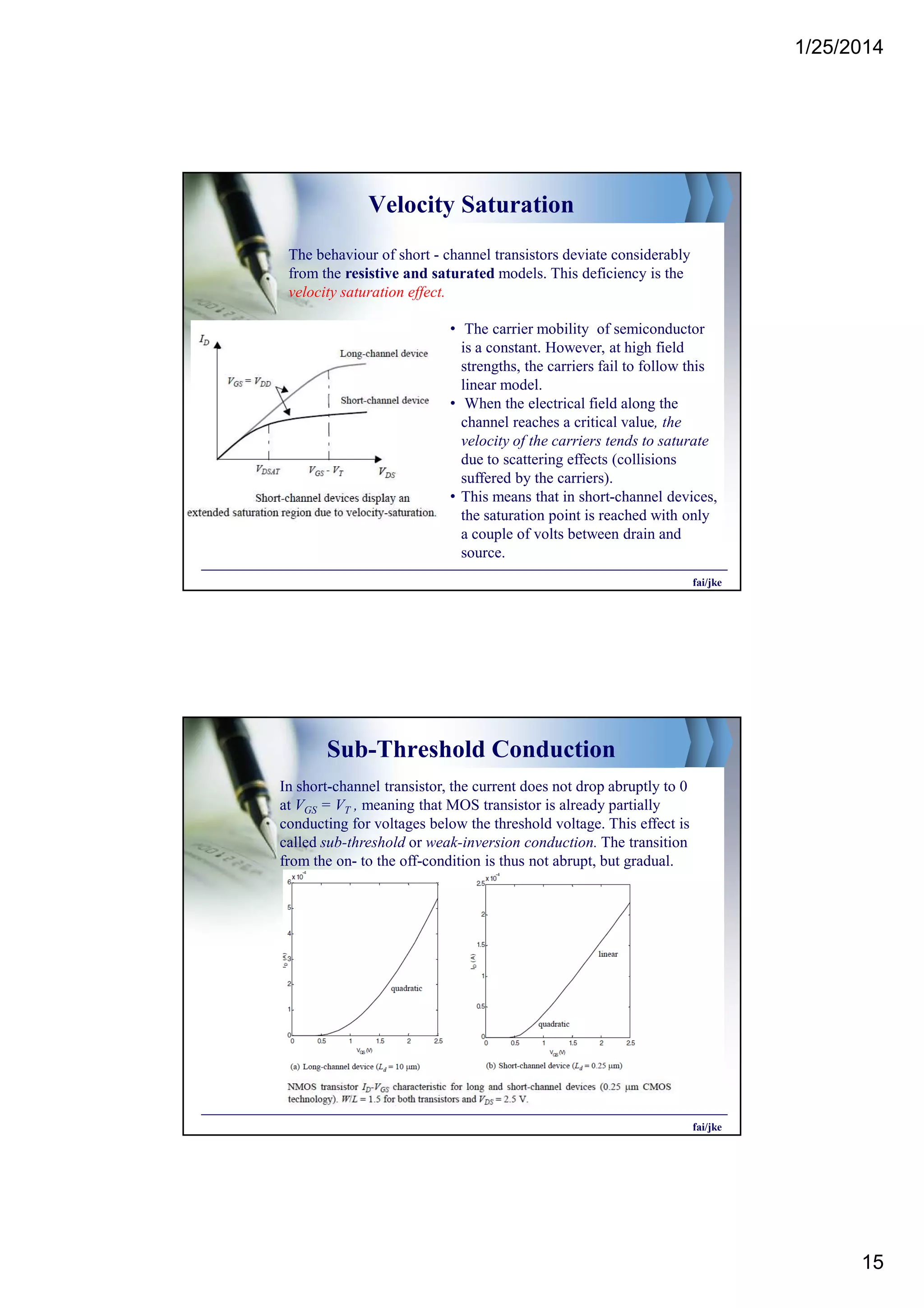 1/25/2014
15
Velocity Saturation
The behaviour of short - channel transistors deviate considerably
from the resistive and saturated models. This deficiency is the
velocity saturation effect.
• The carrier mobility of semiconductor
is a constant. However, at high field
strengths, the carriers fail to follow this
linear model.
• When the electrical field along the
channel reaches a critical value, the
velocity of the carriers tends to saturate
due to scattering effects (collisions
suffered by the carriers).
• This means that in short-channel devices,
the saturation point is reached with only
a couple of volts between drain and
source.
fai/jke
Sub-Threshold Conduction
In short-channel transistor, the current does not drop abruptly to 0
at VGS = VT , meaning that MOS transistor is already partially
conducting for voltages below the threshold voltage. This effect is
called sub-threshold or weak-inversion conduction. The transition
from the on- to the off-condition is thus not abrupt, but gradual.
fai/jke
 