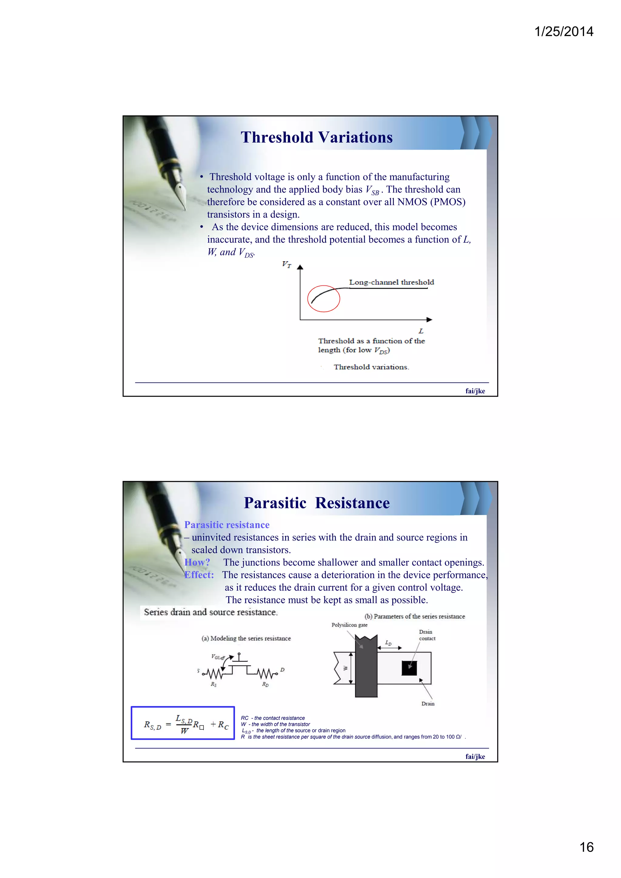 1/25/2014
16
Threshold Variations
• Threshold voltage is only a function of the manufacturing
technology and the applied body bias VSB . The threshold can
therefore be considered as a constant over all NMOS (PMOS)
transistors in a design.
• As the device dimensions are reduced, this model becomes
inaccurate, and the threshold potential becomes a function of L,
W, and VDS.
fai/jke
Parasitic Resistance
Parasitic resistance
– uninvited resistances in series with the drain and source regions in
scaled down transistors.
How? The junctions become shallower and smaller contact openings.
Effect: The resistances cause a deterioration in the device performance,
as it reduces the drain current for a given control voltage.
The resistance must be kept as small as possible.
fai/jke
RC - the contact resistance
W - the width of the transistor
LS,D - the length of the source or drain region
R is the sheet resistance per square of the drain source diffusion, and ranges from 20 to 100 Ω/ .
 