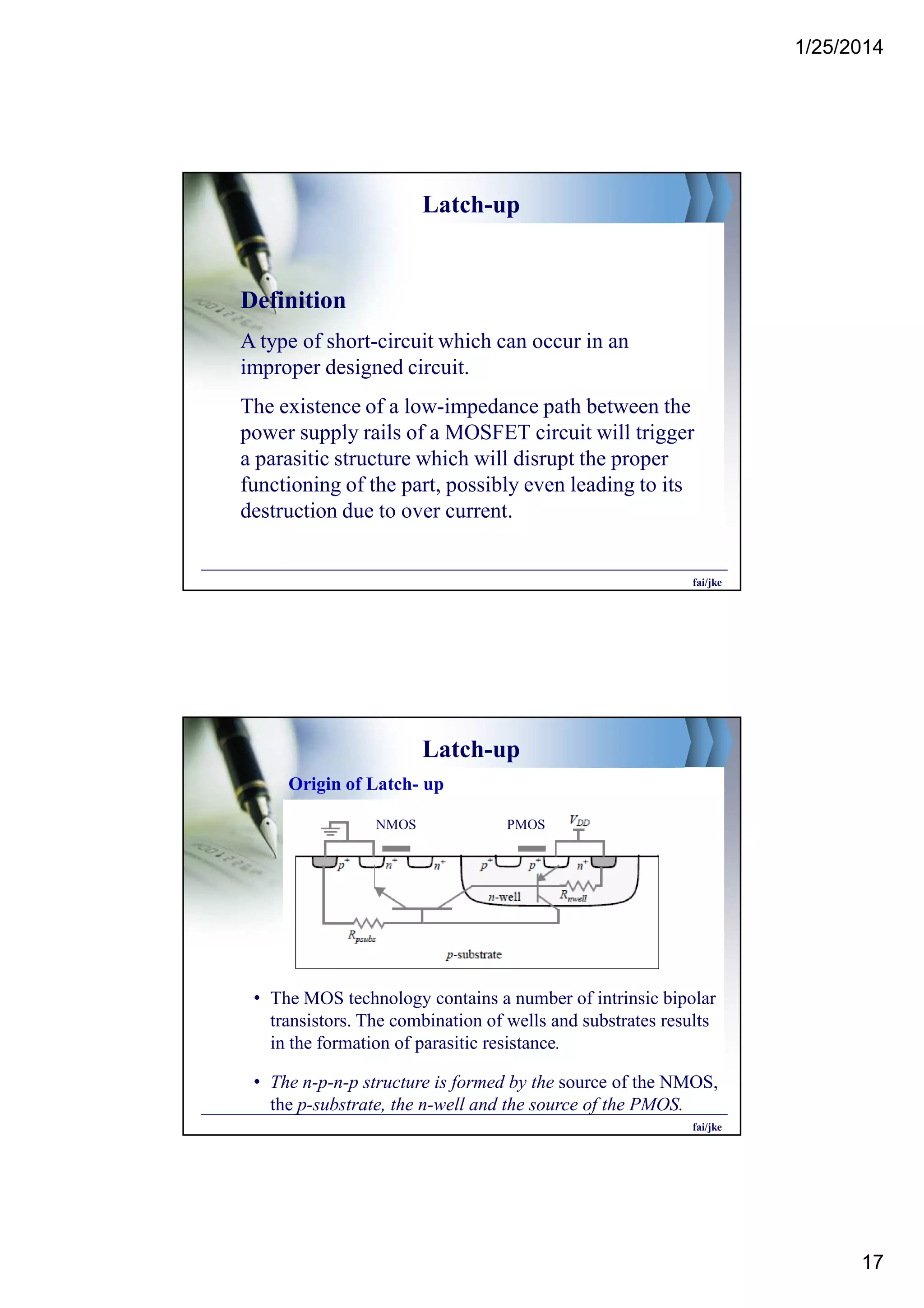 1/25/2014
17
Latch-up
Definition
A type of short-circuit which can occur in an
improper designed circuit.
The existence of a low-impedance path between the
power supply rails of a MOSFET circuit will trigger
a parasitic structure which will disrupt the proper
functioning of the part, possibly even leading to its
destruction due to over current.
fai/jke
Latch-up
• The MOS technology contains a number of intrinsic bipolar
transistors. The combination of wells and substrates results
in the formation of parasitic resistance.
• The n-p-n-p structure is formed by the source of the NMOS,
the p-substrate, the n-well and the source of the PMOS.
Origin of Latch- up
NMOS PMOS
fai/jke
 