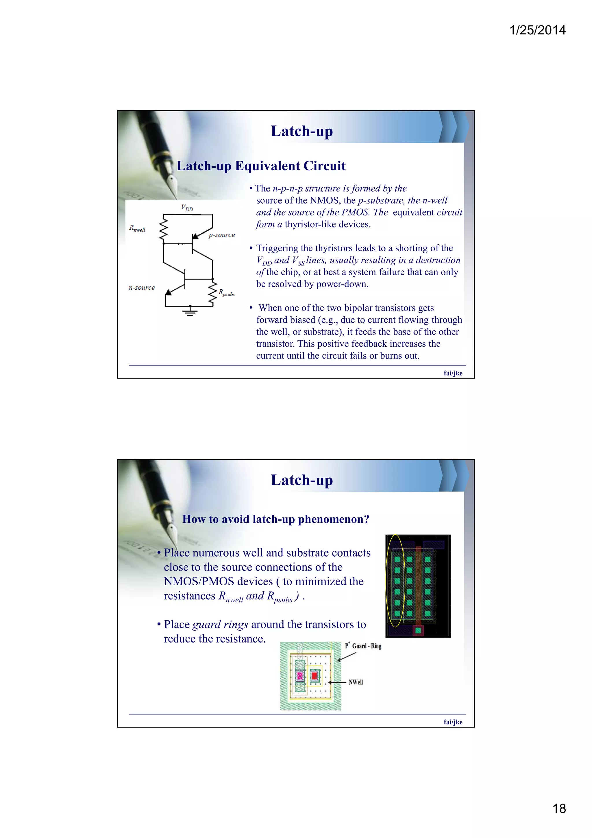 1/25/2014
18
Latch-up
Latch-up Equivalent Circuit
• The n-p-n-p structure is formed by the
source of the NMOS, the p-substrate, the n-well
and the source of the PMOS. The equivalent circuit
form a thyristor-like devices.
• Triggering the thyristors leads to a shorting of the
VDD and VSS lines, usually resulting in a destruction
of the chip, or at best a system failure that can only
be resolved by power-down.
• When one of the two bipolar transistors gets
forward biased (e.g., due to current flowing through
the well, or substrate), it feeds the base of the other
transistor. This positive feedback increases the
current until the circuit fails or burns out.
fai/jke
Latch-up
• Place numerous well and substrate contacts
close to the source connections of the
NMOS/PMOS devices ( to minimized the
resistances Rnwell and Rpsubs ) .
• Place guard rings around the transistors to
reduce the resistance.
How to avoid latch-up phenomenon?
fai/jke
 