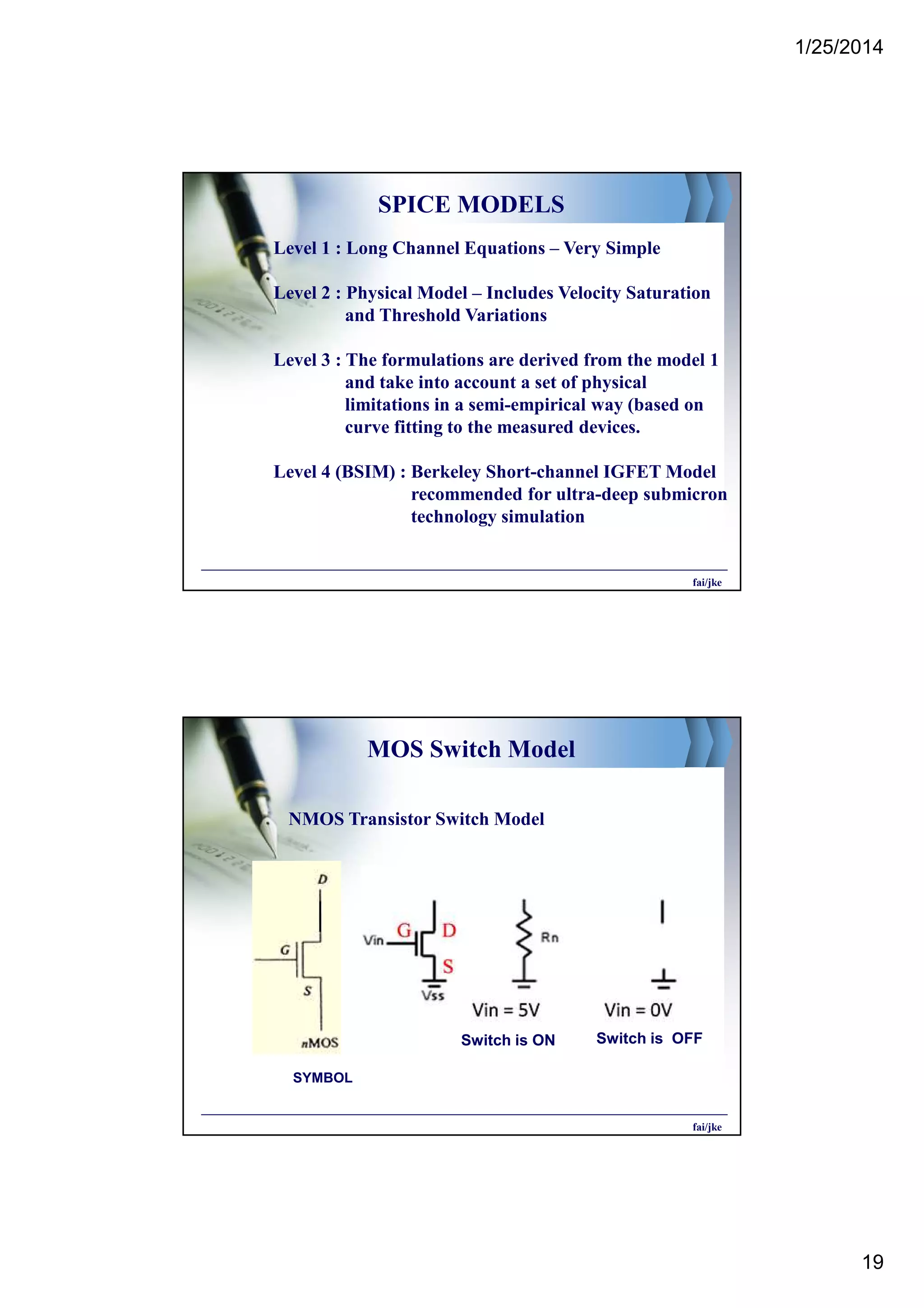 1/25/2014
19
SPICE MODELS
Level 1 : Long Channel Equations – Very Simple
Level 2 : Physical Model – Includes Velocity Saturation
and Threshold Variations
Level 3 : The formulations are derived from the model 1
and take into account a set of physical
limitations in a semi-empirical way (based on
curve fitting to the measured devices.
Level 4 (BSIM) : Berkeley Short-channel IGFET Model
recommended for ultra-deep submicron
technology simulation
fai/jke
MOS Switch Model
NMOS Transistor Switch Model
SYMBOL
fai/jke
Switch is ON Switch is OFF
 
