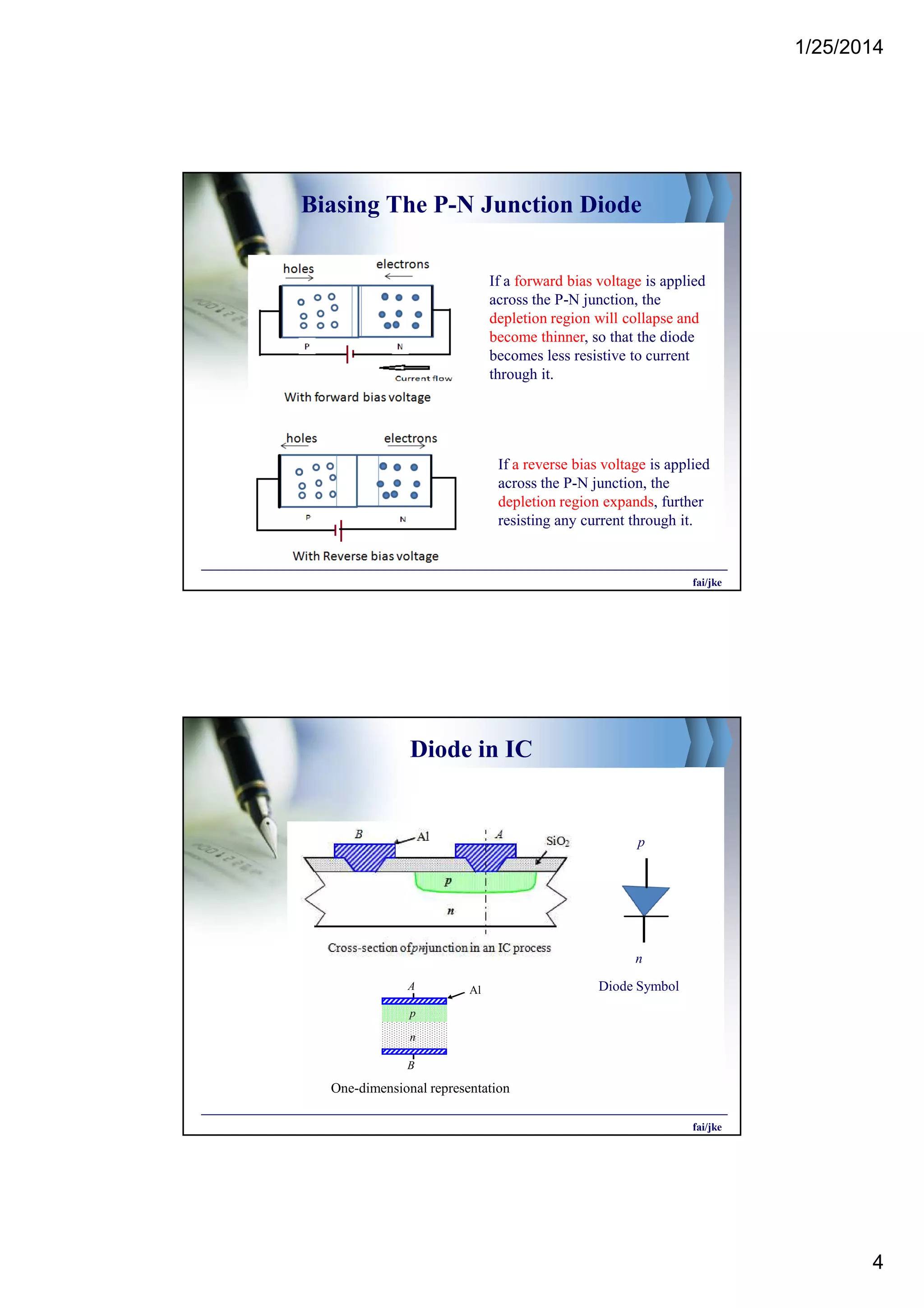 1/25/2014
4
Biasing The P-N Junction Diode
If a reverse bias voltage is applied
across the P-N junction, the
depletion region expands, further
resisting any current through it.
If a forward bias voltage is applied
across the P-N junction, the
depletion region will collapse and
become thinner, so that the diode
becomes less resistive to current
through it.
fai/jke
Diode in IC
p
n
n
p
A
B
Al
One-dimensional representation
Diode Symbol
fai/jke
 
