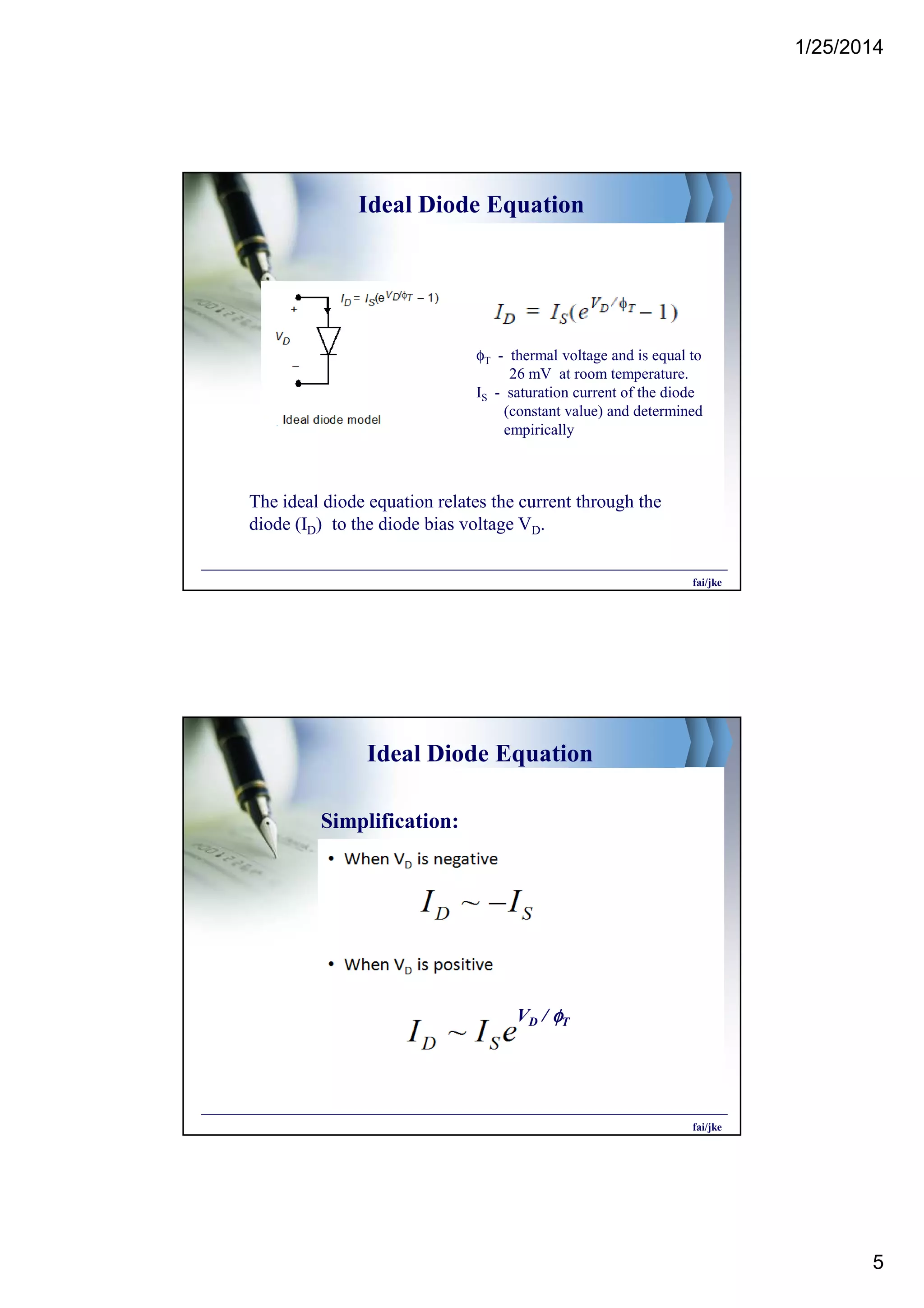1/25/2014
5
Ideal Diode Equation
φT - thermal voltage and is equal to
26 mV at room temperature.
IS - saturation current of the diode
(constant value) and determined
empirically
The ideal diode equation relates the current through the
diode (ID) to the diode bias voltage VD.
fai/jke
Ideal Diode Equation
Simplification:
VD / φφφφT
fai/jke
 