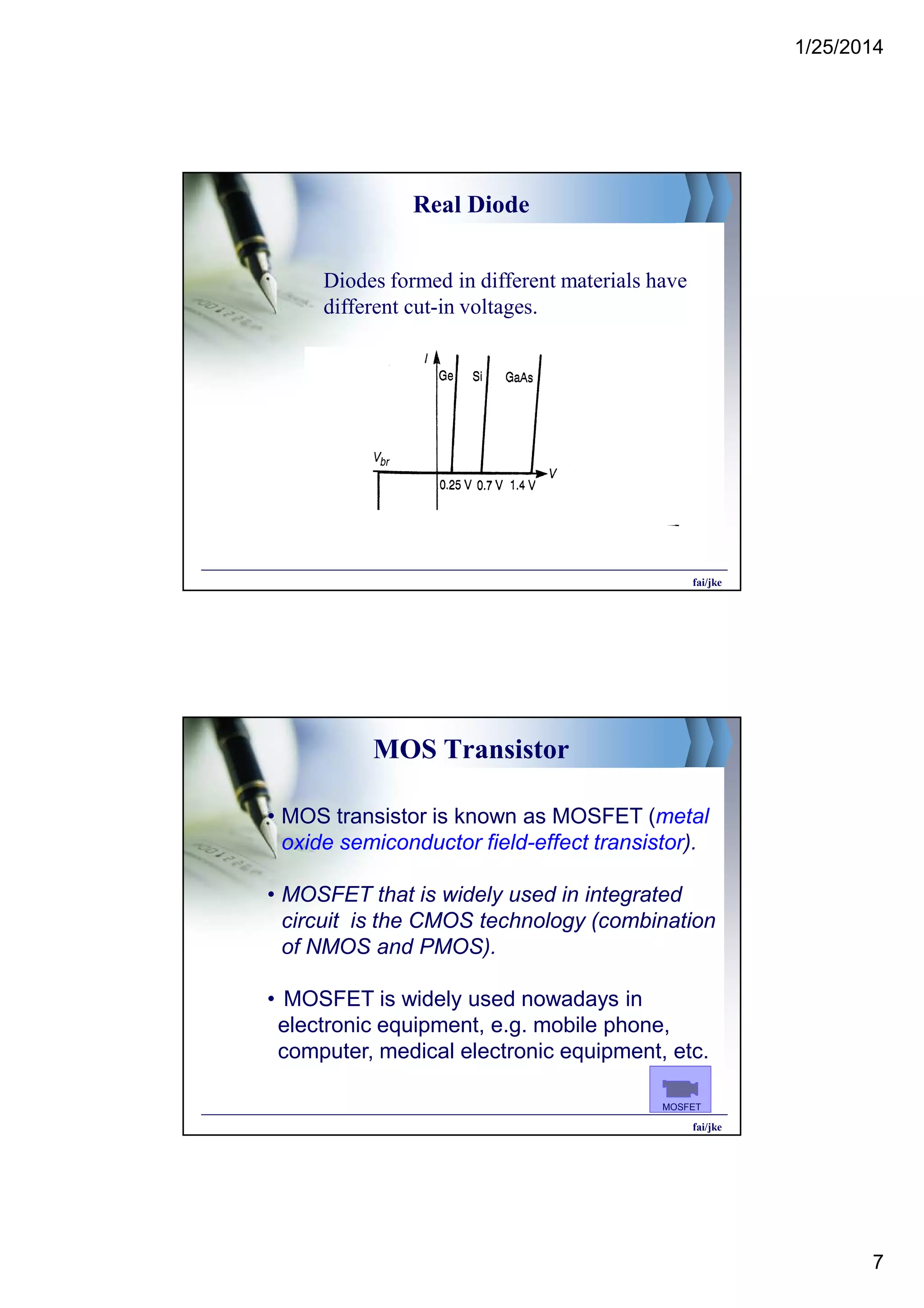 1/25/2014
7
Real Diode
Diodes formed in different materials have
different cut-in voltages.
fai/jke
MOS Transistor
• MOS transistor is known as MOSFET (metal
oxide semiconductor field-effect transistor).
• MOSFET that is widely used in integrated
circuit is the CMOS technology (combination
of NMOS and PMOS).
• MOSFET is widely used nowadays in
electronic equipment, e.g. mobile phone,
computer, medical electronic equipment, etc.
fai/jke
MOSFET
 