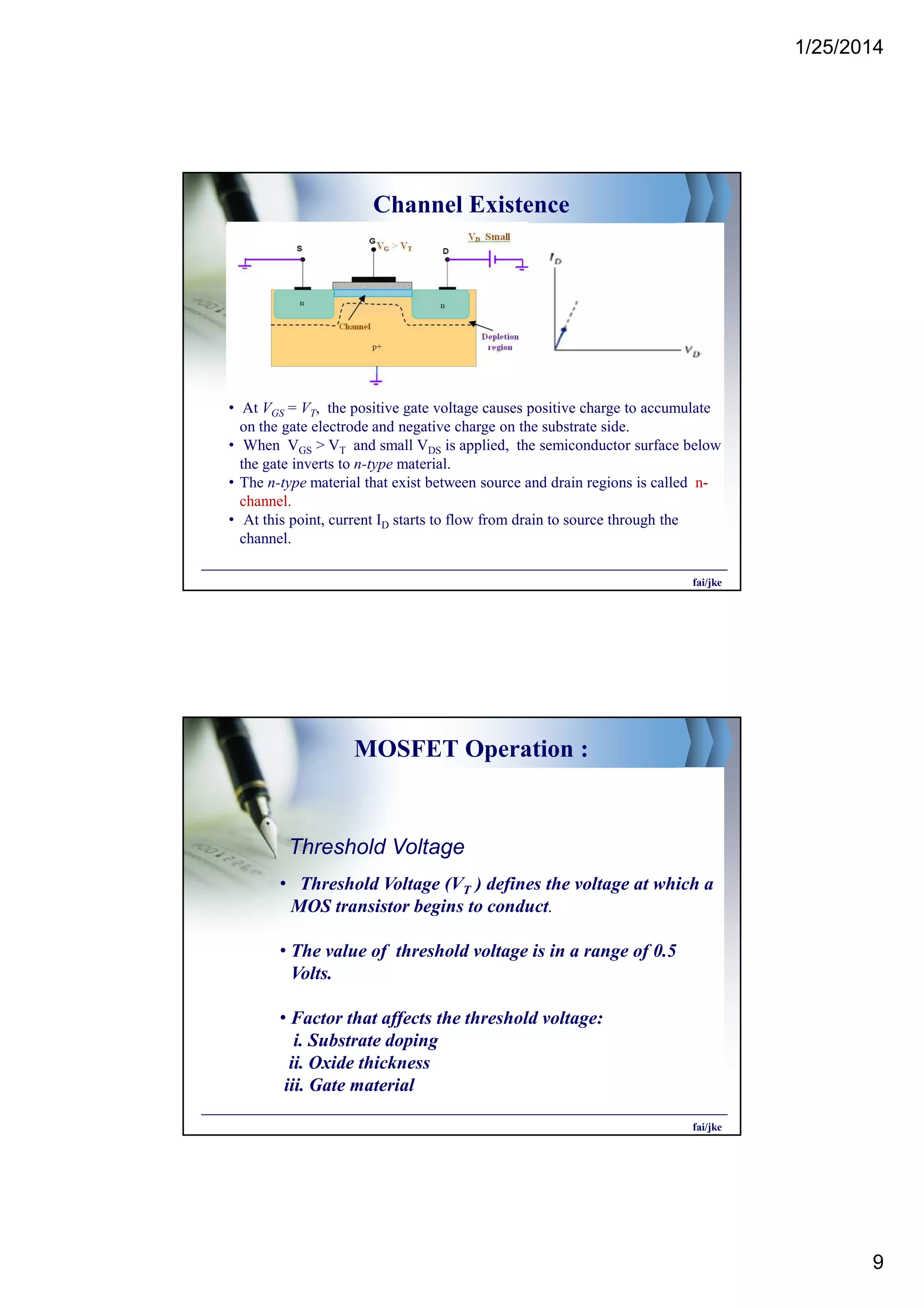 1/25/2014
9
Channel Existence
• At VGS = VT, the positive gate voltage causes positive charge to accumulate
on the gate electrode and negative charge on the substrate side.
• When VGS > VT and small VDS is applied, the semiconductor surface below
the gate inverts to n-type material.
• The n-type material that exist between source and drain regions is called n-
channel.
• At this point, current ID starts to flow from drain to source through the
channel.
fai/jke
MOSFET Operation :
• Threshold Voltage (VT ) defines the voltage at which a
MOS transistor begins to conduct.
• The value of threshold voltage is in a range of 0.5
Volts.
• Factor that affects the threshold voltage:
i. Substrate doping
ii. Oxide thickness
iii. Gate material
fai/jke
Threshold Voltage
 