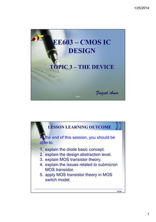 1/25/2014
1
EE603EE603 –– CMOS ICCMOS IC
DESIGNDESIGN
TOPIC 3TOPIC 3 –– THE DEVICETHE DEVICE
Faizah Amir
POLISAS
TE
KN
OLOG
I
TE
RAS
PEM
BAN
GU
NAN
fai/jke
LESSON LEARNING OUTCOME
At the end of this session, you should be
able to:
1. explain the diode basic concept.
2. explain the design abstraction level.
3. explain MOS transistor theory.
4. explain the issues related to submicron
MOS transistor.
5. apply MOS transistor theory in MOS
switch model.
fai/jke
 