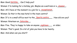Man: Good _______ . Can I help you?
Woman: I'm looking for a holiday job. Maybe as a waitress or a _______.
Man: All I have at the moment is a job for a __________.
Woman: Is that in the new hotel in the town centre?
Man: It's in a small office next to the ______________ . How old are you?
Woman: Nineteen on _________.
Man: Fine. They're happy to take on anyone __________ or older.
Woman: That's good. In a lot of jobs you have to be twenty.
Man: And when can you start?
receptionist
cleaner
morning
Sports centre
Saturday
eighteen
 