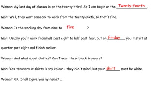 Woman: My last day of classes is on the twenty-third. So I can begin on the _______________.
Man: Well, they want someone to work from the twenty-sixth, so that's fine.
Woman: Is the working day from nine to ____________?
Man: Usually you'll work from half past eight to half past four, but on _________ you'll start at
quarter past eight and finish earlier.
Woman: And what about clothes? Can I wear these black trousers?
Man: Yes, trousers or skirts in any colour - they don't mind, but your _______ must be white.
Woman: OK. Shall I give you my name? ...
Friday
five
Twenty-fourth
shirt
 