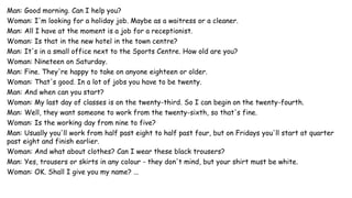 Man: Good morning. Can I help you?
Woman: I'm looking for a holiday job. Maybe as a waitress or a cleaner.
Man: All I have at the moment is a job for a receptionist.
Woman: Is that in the new hotel in the town centre?
Man: It's in a small office next to the Sports Centre. How old are you?
Woman: Nineteen on Saturday.
Man: Fine. They're happy to take on anyone eighteen or older.
Woman: That's good. In a lot of jobs you have to be twenty.
Man: And when can you start?
Woman: My last day of classes is on the twenty-third. So I can begin on the twenty-fourth.
Man: Well, they want someone to work from the twenty-sixth, so that's fine.
Woman: Is the working day from nine to five?
Man: Usually you'll work from half past eight to half past four, but on Fridays you'll start at quarter
past eight and finish earlier.
Woman: And what about clothes? Can I wear these black trousers?
Man: Yes, trousers or skirts in any colour - they don't mind, but your shirt must be white.
Woman: OK. Shall I give you my name? ...
 