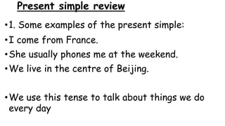Present simple review
•1. Some examples of the present simple:
•I come from France.
•She usually phones me at the weekend.
•We live in the centre of Beijing.
•We use this tense to talk about things we do
every day
 