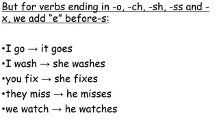 But for verbs ending in -o, -ch, -sh, -ss and -
x, we add “e” before-s:
•I go → it goes
•I wash → she washes
•you fix → she fixes
•they miss → he misses
•we watch → he watches
 