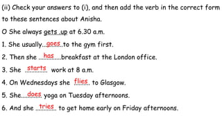 (ii) Check your answers to (i), and then add the verb in the correct form
to these sentences about Anisha.
O She always gets .up at 6.30 a.m.
1. She usually.............to the gym first.
2. Then she ..............breakfast at the London office.
3. She .............. work at 8 a.m.
4. On Wednesdays she .......... to Glasgow.
5. She............. yoga on Tuesday afternoons.
6. And she ............. to get home early on Friday afternoons.
goes
has
starts
flies
does
tries
 
