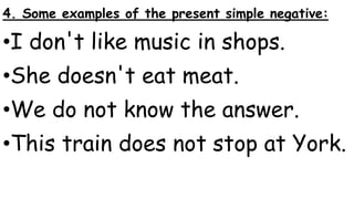 4. Some examples of the present simple negative:
•I don't like music in shops.
•She doesn't eat meat.
•We do not know the answer.
•This train does not stop at York.
 