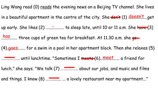 Ling Wang read (0) reads the evening news on a Beijing TV channel. She lives
in a beautiful apartment in the centre of the city. She don’t (1) ..................get
up early. She likes (2) ................. to sleep late, until 10 or 11 a.m. She have (3)
............... three cups of green tea for breakfast. At 11.30 a.m. she go
(4)................. for a swim in a pool in her apartment block. Then she relaxes (5)
………………. until lunchtime. "Sometimes I meets (6).................. a friend for
lunch," she says. "We talk (7) ……………… about our jobs, and music and films
and things. I know (8) ……......... ... a lovely restaurant near my apartment..."
doesn’t
-
has
goes
meet
 