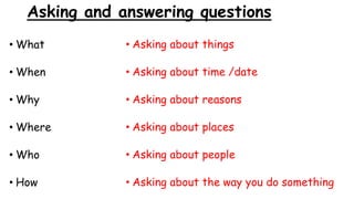 Asking and answering questions
• What
• When
• Why
• Where
• Who
• How
• Asking about things
• Asking about time /date
• Asking about reasons
• Asking about places
• Asking about people
• Asking about the way you do something
 