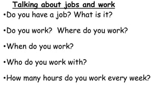 Talking about jobs and work
•Do you have a job? What is it?
•Do you work? Where do you work?
•When do you work?
•Who do you work with?
•How many hours do you work every week?
 