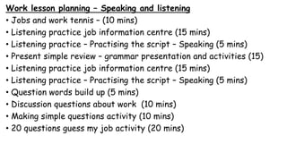 Work lesson planning – Speaking and listening
• Jobs and work tennis – (10 mins)
• Listening practice job information centre (15 mins)
• Listening practice – Practising the script – Speaking (5 mins)
• Present simple review – grammar presentation and activities (15)
• Listening practice job information centre (15 mins)
• Listening practice – Practising the script – Speaking (5 mins)
• Question words build up (5 mins)
• Discussion questions about work (10 mins)
• Making simple questions activity (10 mins)
• 20 questions guess my job activity (20 mins)
 