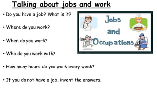 Talking about jobs and work
• Do you have a job? What is it?
• Where do you work?
• When do you work?
• Who do you work with?
• How many hours do you work every week?
• If you do not have a job, invent the answers.
 