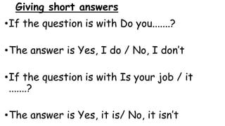 Giving short answers
•If the question is with Do you.......?
•The answer is Yes, I do / No, I don’t
•If the question is with Is your job / it
.......?
•The answer is Yes, it is/ No, it isn’t
 