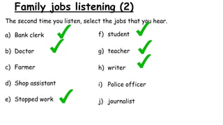 Family jobs listening (2)
The second time you listen, select the jobs that you hear.
a) Bank clerk
b) Doctor
c) Farmer
d) Shop assistant
e) Stopped work
f) student
g) teacher
h) writer
i) Police officer
j) journalist
 