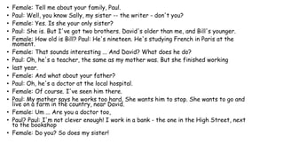 • Female: Tell me about your family, Paul.
• Paul: Well, you know Sally, my sister -- the writer - don't you?
• Female: Yes. Is she your only sister?
• Paul: She is. But I've got two brothers. David's older than me, and Bill's younger.
• Female: How old is Bill? Paul: He's nineteen. He's studying French in Paris at the
moment.
• Female: That sounds interesting ... And David? What does he do?
• Paul: Oh, he's a teacher, the same as my mother was. But she finished working
• last year.
• Female: And what about your father?
• Paul: Oh, he's a doctor at the local hospital.
• Female: Of course. I've seen him there.
• Paul: My mother says he works too hard. She wants him to stop. She wants to go and
live on a farm in the country, near David.
• Female: Um ... Are you a doctor too,
• Paul? Paul: I'm not clever enough! I work in a bank - the one in the High Street, next
to the bookshop
• Female: Do you? So does my sister!
 