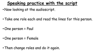 Speaking practice with the script
•Now looking at the audioscript.
•Take one role each and read the lines for this person.
•One person = Paul
•One person = Female
•Then change roles and do it again.
 