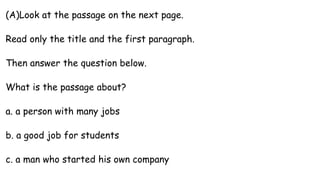 (A)Look at the passage on the next page.
Read only the title and the first paragraph.
Then answer the question below.
What is the passage about?
a. a person with many jobs
b. a good job for students
c. a man who started his own company
 