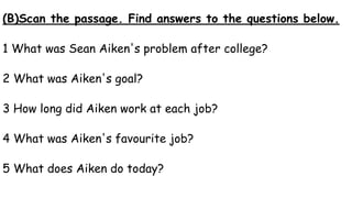 (B)Scan the passage. Find answers to the questions below.
1 What was Sean Aiken's problem after college?
2 What was Aiken's goal?
3 How long did Aiken work at each job?
4 What was Aiken's favourite job?
5 What does Aiken do today?
 