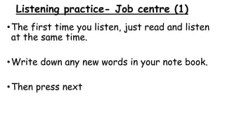 Listening practice- Job centre (1)
•The first time you listen, just read and listen
at the same time.
•Write down any new words in your note book.
•Then press next
 