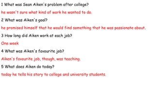 1 What was Sean Aiken's problem after college?
he wasn't sure what kind of work he wanted to do.
2 What was Aiken's goal?
he promised himself that he would find something that he was passionate about.
3 How long did Aiken work at each job?
One week
4 What was Aiken's favourite job?
Aiken's favourite job, though, was teaching.
5 What does Aiken do today?
today he tells his story to college and university students.
 