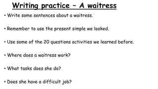 Writing practice – A waitress
• Write some sentences about a waitress.
• Remember to use the present simple we looked.
• Use some of the 20 questions activities we learned before.
• Where does a waitress work?
• What tasks does she do?
• Does she have a difficult job?
 