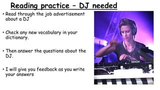 Reading practice – DJ needed
• Read through the job advertisement
about a DJ
• Check any new vocabulary in your
dictionary.
• Then answer the questions about the
DJ.
• I will give you feedback as you write
your answers
 