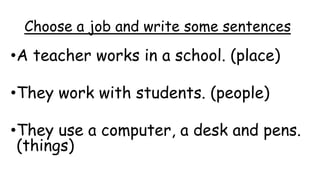 Choose a job and write some sentences
•A teacher works in a school. (place)
•They work with students. (people)
•They use a computer, a desk and pens.
(things)
 