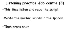 Listening practice Job centre (3)
•This time listen and read the script.
•Write the missing words in the spaces.
•Then press next
 
