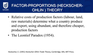 FACTOR-PROPORTIONS (HECKSCHER-
OHLIN ) THEORY
• Relative costs of production factors (labour, land,
raw materials) determine what a country produce
and export, using abundant, and therefore cheaper,
production factors
• The Leontief Paradox (1954).
Heckscher, E. (1991) Heckscher-Ohlin Trade Theory, Cambridge, MA, MIT Press.
 