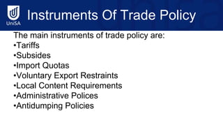 Instruments Of Trade Policy
The main instruments of trade policy are:
•Tariffs
•Subsides
•Import Quotas
•Voluntary Export Restraints
•Local Content Requirements
•Administrative Polices
•Antidumping Policies
 