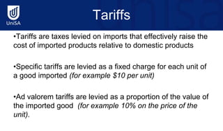 Tariffs
•Tariffs are taxes levied on imports that effectively raise the
cost of imported products relative to domestic products
•Specific tariffs are levied as a fixed charge for each unit of
a good imported (for example $10 per unit)
•Ad valorem tariffs are levied as a proportion of the value of
the imported good (for example 10% on the price of the
unit).
 