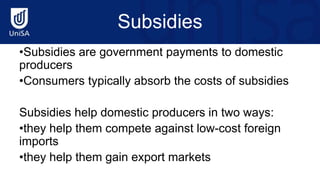 Subsidies
•Subsidies are government payments to domestic
producers
•Consumers typically absorb the costs of subsidies
Subsidies help domestic producers in two ways:
•they help them compete against low-cost foreign
imports
•they help them gain export markets
 