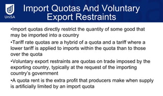 Import Quotas And Voluntary
Export Restraints
•Import quotas directly restrict the quantity of some good that
may be imported into a country
•Tariff rate quotas are a hybrid of a quota and a tariff where a
lower tariff is applied to imports within the quota than to those
over the quota
•Voluntary export restraints are quotas on trade imposed by the
exporting country, typically at the request of the importing
country’s government
•A quota rent is the extra profit that producers make when supply
is artificially limited by an import quota
 