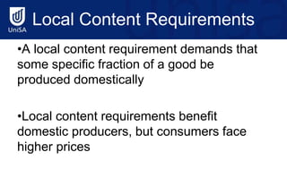 Local Content Requirements
•A local content requirement demands that
some specific fraction of a good be
produced domestically
•Local content requirements benefit
domestic producers, but consumers face
higher prices
 