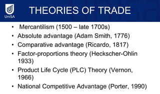 THEORIES OF TRADE
• Mercantilism (1500 – late 1700s)
• Absolute advantage (Adam Smith, 1776)
• Comparative advantage (Ricardo, 1817)
• Factor-proportions theory (Heckscher-Ohlin
1933)
• Product Life Cycle (PLC) Theory (Vernon,
1966)
• National Competitive Advantage (Porter, 1990)
 