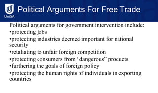 Political Arguments For Free Trade
Political arguments for government intervention include:
•protecting jobs
•protecting industries deemed important for national
security
•retaliating to unfair foreign competition
•protecting consumers from “dangerous” products
•furthering the goals of foreign policy
•protecting the human rights of individuals in exporting
countries
 