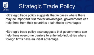 Strategic Trade Policy
•Strategic trade policy suggests that in cases where there
may be important first mover advantages, governments can
help firms from their countries attain these advantages
•Strategic trade policy also suggests that governments can
help firms overcome barriers to entry into industries where
foreign firms have an initial advantage
 