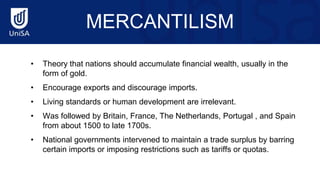 MERCANTILISM
• Theory that nations should accumulate financial wealth, usually in the
form of gold.
• Encourage exports and discourage imports.
• Living standards or human development are irrelevant.
• Was followed by Britain, France, The Netherlands, Portugal , and Spain
from about 1500 to late 1700s.
• National governments intervened to maintain a trade surplus by barring
certain imports or imposing restrictions such as tariffs or quotas.
 