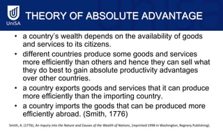 THEORY OF ABSOLUTE ADVANTAGE
• a country’s wealth depends on the availability of goods
and services to its citizens.
• different countries produce some goods and services
more efficiently than others and hence they can sell what
they do best to gain absolute productivity advantages
over other countries.
• a country exports goods and services that it can produce
more efficiently than the importing country.
• a country imports the goods that can be produced more
efficiently abroad. (Smith, 1776)
Smith, A. (1776), An Inquiry into the Nature and Causes of the Wealth of Nations, (reprinted 1998 in Washington, Regnery Publishing).
 