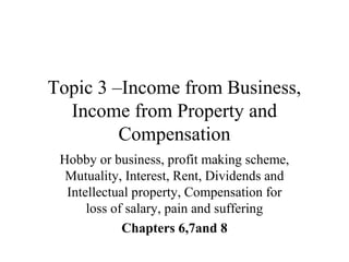 Topic 3 –Income from Business,
Income from Property and
Compensation
Hobby or business, profit making scheme,
Mutuality, Interest, Rent, Dividends and
Intellectual property, Compensation for
loss of salary, pain and suffering
Chapters 6,7and 8
 