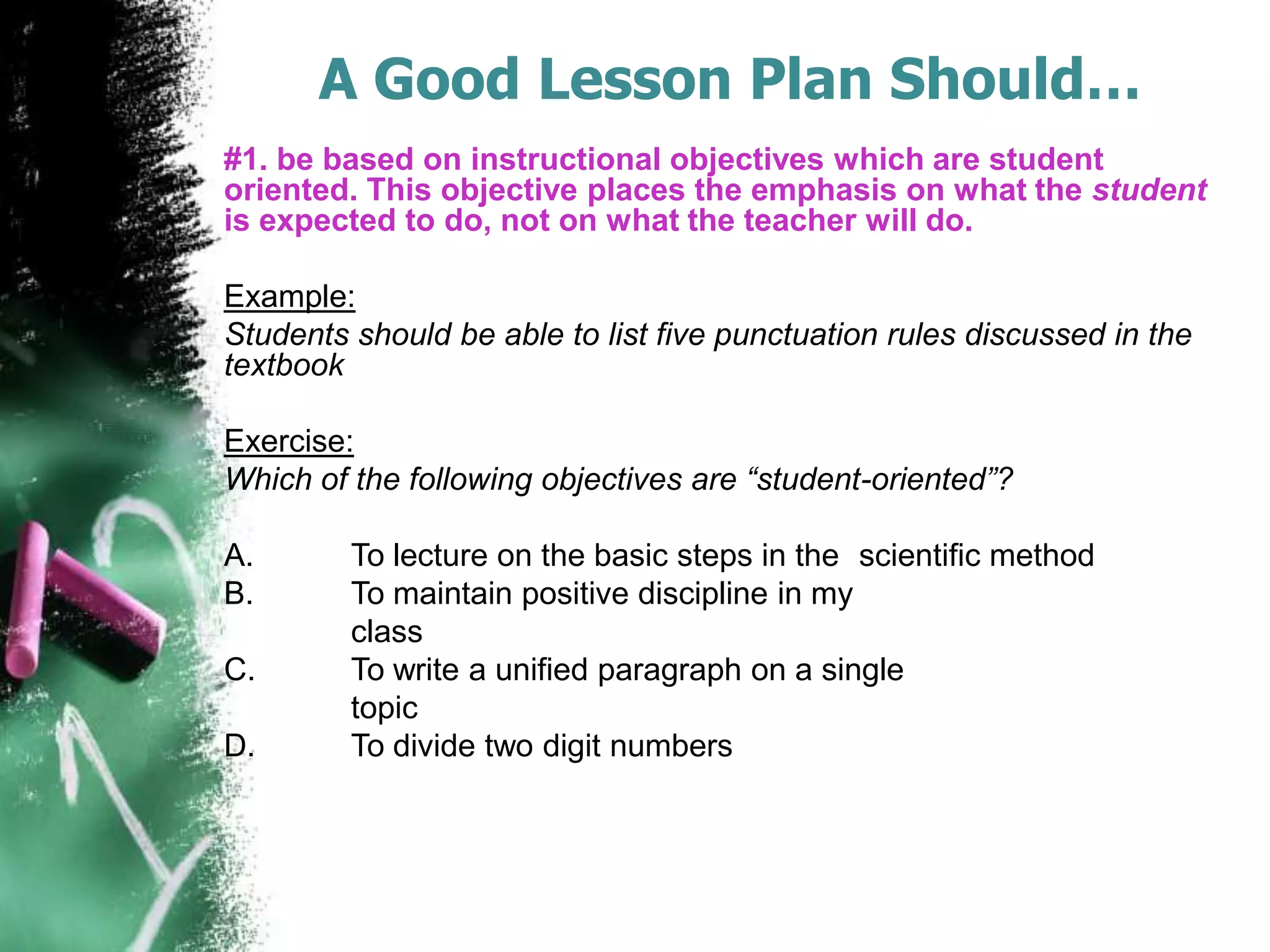 A Good Lesson Plan Should…
#1. be based on instructional objectives which are student
oriented. This objective places the emphasis on what the student
is expected to do, not on what the teacher will do.
Example:
Students should be able to list five punctuation rules discussed in the
textbook
Exercise:
Which of the following objectives are “student-oriented”?
A.
B.
C.
D.

To lecture on the basic steps in the scientific method
To maintain positive discipline in my
class
To write a unified paragraph on a single
topic
To divide two digit numbers

 