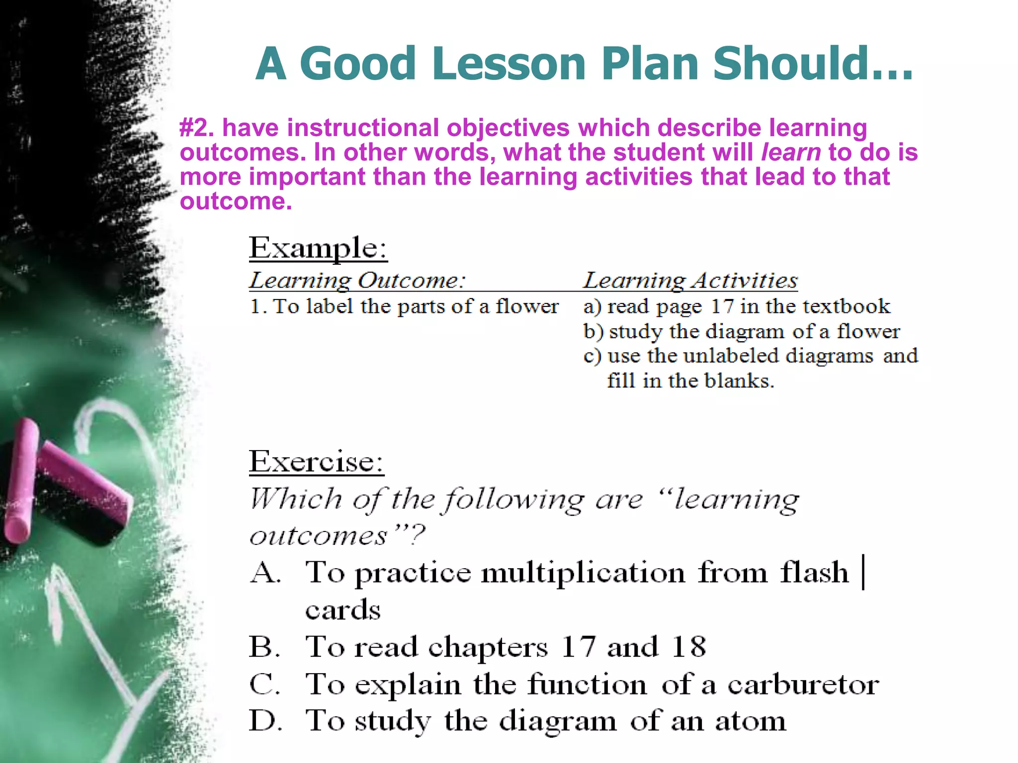 A Good Lesson Plan Should…
#2. have instructional objectives which describe learning
outcomes. In other words, what the student will learn to do is
more important than the learning activities that lead to that
outcome.

 