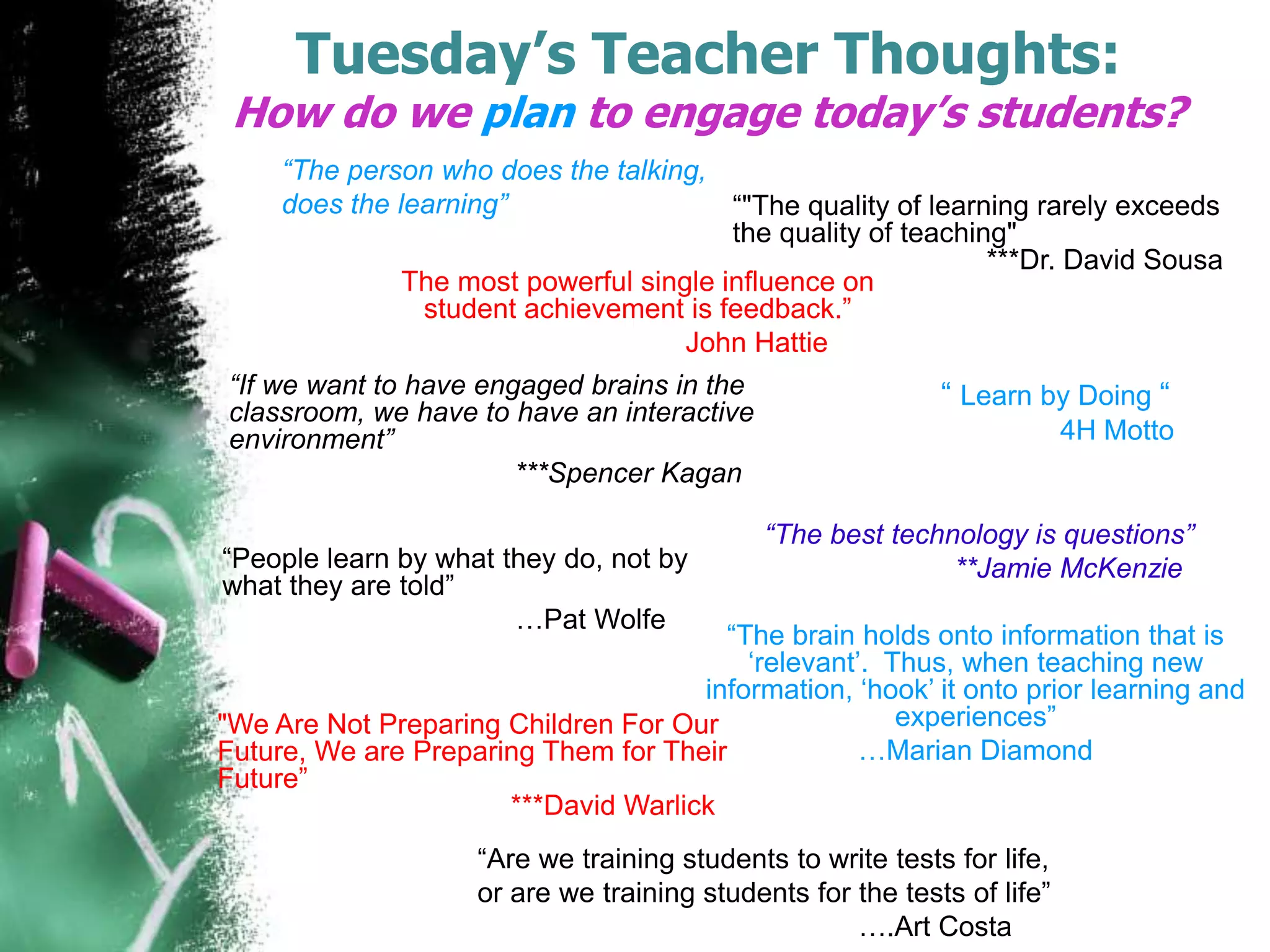 Tuesday’s Teacher Thoughts:

How do we plan to engage today’s students?
“The person who does the talking,
does the learning”
“"The quality of learning rarely exceeds
the quality of teaching"
***Dr. David Sousa
The most powerful single influence on
student achievement is feedback.”
John Hattie
“If we want to have engaged brains in the
classroom, we have to have an interactive
environment”
***Spencer Kagan
“People learn by what they do, not by
what they are told”
…Pat Wolfe

“ Learn by Doing “
4H Motto

“The best technology is questions”
**Jamie McKenzie

“The brain holds onto information that is
„relevant‟. Thus, when teaching new
information, „hook‟ it onto prior learning and
experiences”
"We Are Not Preparing Children For Our
…Marian Diamond
Future, We are Preparing Them for Their
Future”
***David Warlick
“Are we training students to write tests for life,
or are we training students for the tests of life”
….Art Costa

 